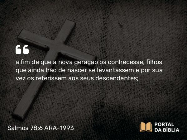 Salmos 78:6 ARA-1993 - a fim de que a nova geração os conhecesse, filhos que ainda hão de nascer se levantassem e por sua vez os referissem aos seus descendentes;