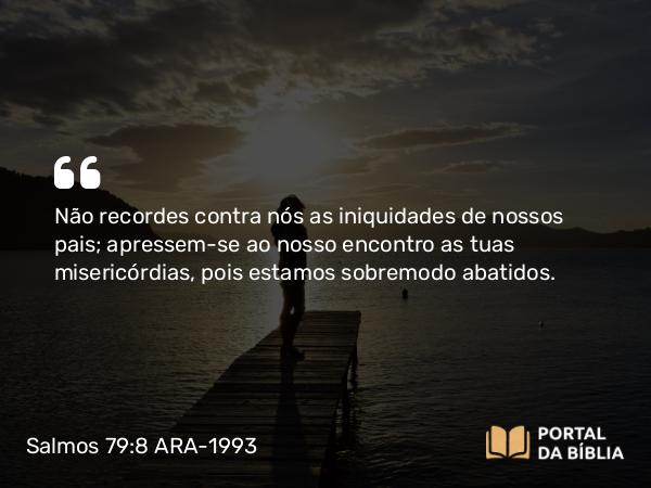 Salmos 79:8 ARA-1993 - Não recordes contra nós as iniquidades de nossos pais; apressem-se ao nosso encontro as tuas misericórdias, pois estamos sobremodo abatidos.