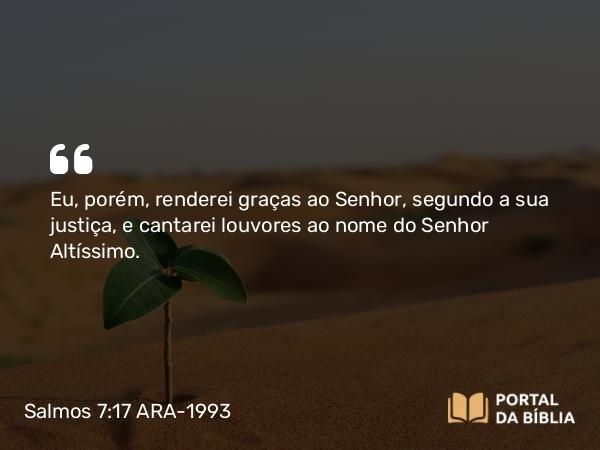 Salmos 7:17 ARA-1993 - Eu, porém, renderei graças ao Senhor, segundo a sua justiça, e cantarei louvores ao nome do Senhor Altíssimo.