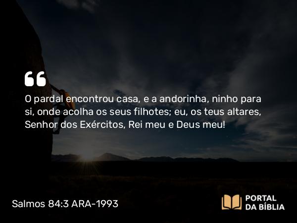 Salmos 84:3 ARA-1993 - O pardal encontrou casa, e a andorinha, ninho para si, onde acolha os seus filhotes; eu, os teus altares, Senhor dos Exércitos, Rei meu e Deus meu!