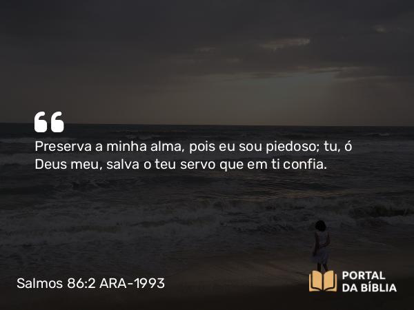 Salmos 86:2 ARA-1993 - Preserva a minha alma, pois eu sou piedoso; tu, ó Deus meu, salva o teu servo que em ti confia.