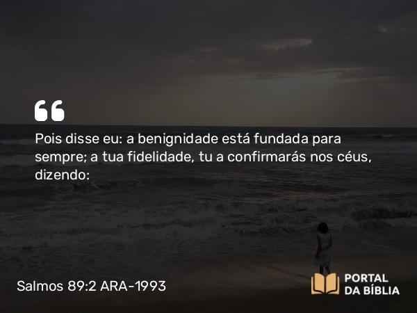 Salmos 89:2 ARA-1993 - Pois disse eu: a benignidade está fundada para sempre; a tua fidelidade, tu a confirmarás nos céus, dizendo: