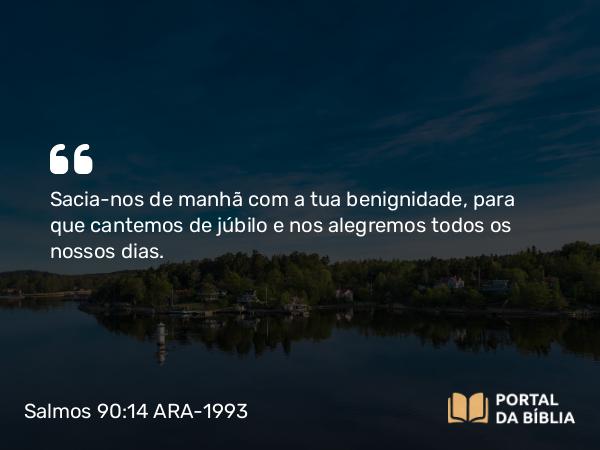 Salmos 90:14 ARA-1993 - Sacia-nos de manhã com a tua benignidade, para que cantemos de júbilo e nos alegremos todos os nossos dias.