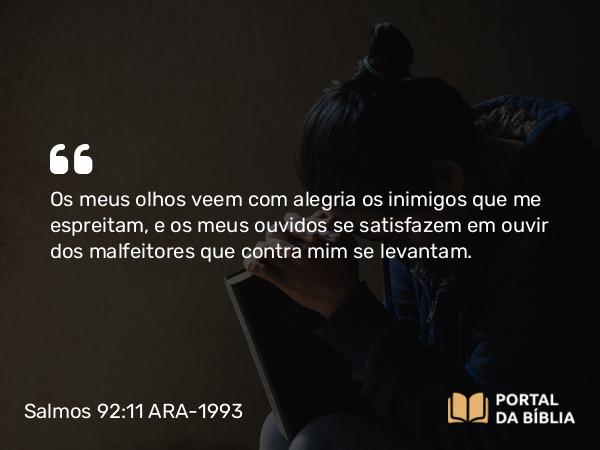 Salmos 92:11 ARA-1993 - Os meus olhos veem com alegria os inimigos que me espreitam, e os meus ouvidos se satisfazem em ouvir dos malfeitores que contra mim se levantam.