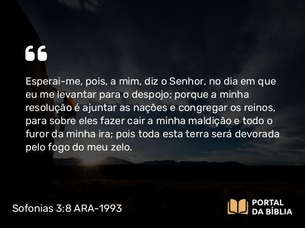 Sofonias 3:8 ARA-1993 - Esperai-me, pois, a mim, diz o Senhor, no dia em que eu me levantar para o despojo; porque a minha resolução é ajuntar as nações e congregar os reinos, para sobre eles fazer cair a minha maldição e todo o furor da minha ira; pois toda esta terra será devorada pelo fogo do meu zelo.