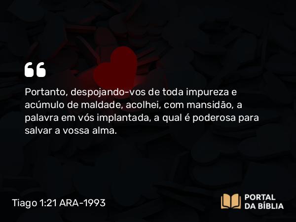 Tiago 1:21 ARA-1993 - Portanto, despojando-vos de toda impureza e acúmulo de maldade, acolhei, com mansidão, a palavra em vós implantada, a qual é poderosa para salvar a vossa alma.