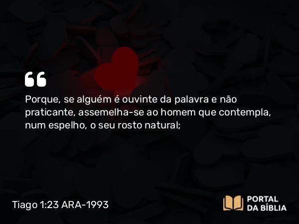 Tiago 1:23 ARA-1993 - Porque, se alguém é ouvinte da palavra e não praticante, assemelha-se ao homem que contempla, num espelho, o seu rosto natural;