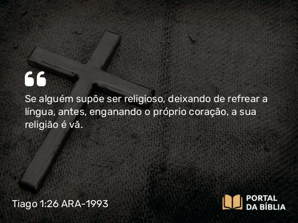 Tiago 1:26 ARA-1993 - Se alguém supõe ser religioso, deixando de refrear a língua, antes, enganando o próprio coração, a sua religião é vã.