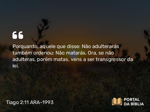 Tiago 2:11 ARA-1993 - Porquanto, aquele que disse: Não adulterarás também ordenou: Não matarás. Ora, se não adulteras, porém matas, vens a ser transgressor da lei.