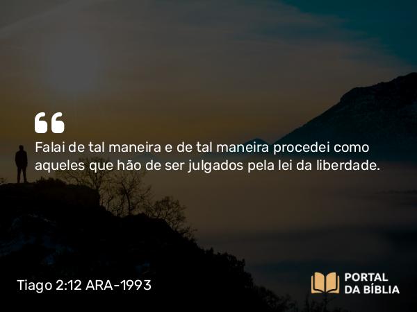 Tiago 2:12 ARA-1993 - Falai de tal maneira e de tal maneira procedei como aqueles que hão de ser julgados pela lei da liberdade.