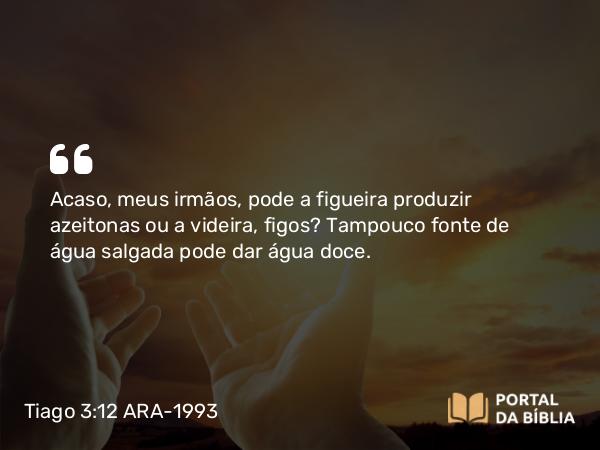 Tiago 3:12 ARA-1993 - Acaso, meus irmãos, pode a figueira produzir azeitonas ou a videira, figos? Tampouco fonte de água salgada pode dar água doce.