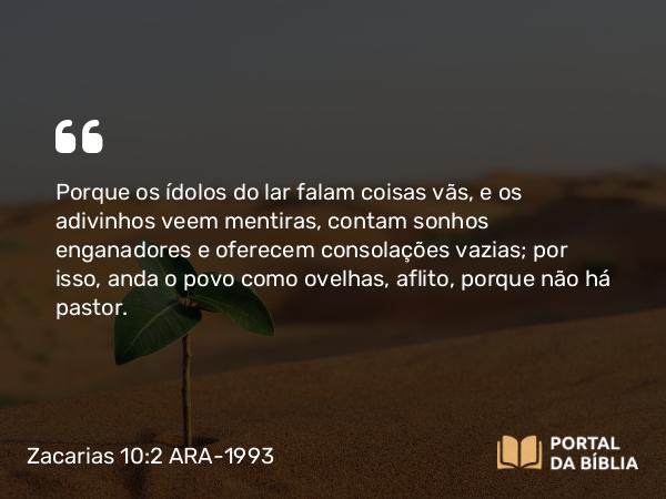 Zacarias 10:2 ARA-1993 - Porque os ídolos do lar falam coisas vãs, e os adivinhos veem mentiras, contam sonhos enganadores e oferecem consolações vazias; por isso, anda o povo como ovelhas, aflito, porque não há pastor.