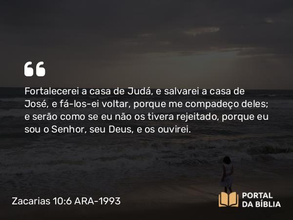 Zacarias 10:6 ARA-1993 - Fortalecerei a casa de Judá, e salvarei a casa de José, e fá-los-ei voltar, porque me compadeço deles; e serão como se eu não os tivera rejeitado, porque eu sou o Senhor, seu Deus, e os ouvirei.