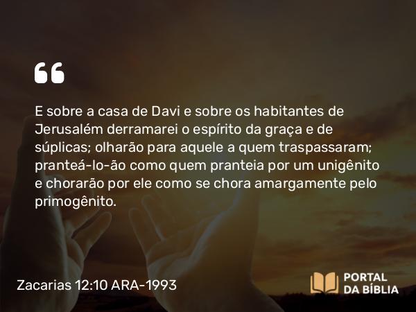 Zacarias 12:10 ARA-1993 - E sobre a casa de Davi e sobre os habitantes de Jerusalém derramarei o espírito da graça e de súplicas; olharão para aquele a quem traspassaram; pranteá-lo-ão como quem pranteia por um unigênito e chorarão por ele como se chora amargamente pelo primogênito.