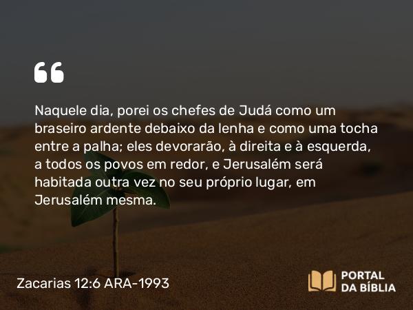 Zacarias 12:6 ARA-1993 - Naquele dia, porei os chefes de Judá como um braseiro ardente debaixo da lenha e como uma tocha entre a palha; eles devorarão, à direita e à esquerda, a todos os povos em redor, e Jerusalém será habitada outra vez no seu próprio lugar, em Jerusalém mesma.