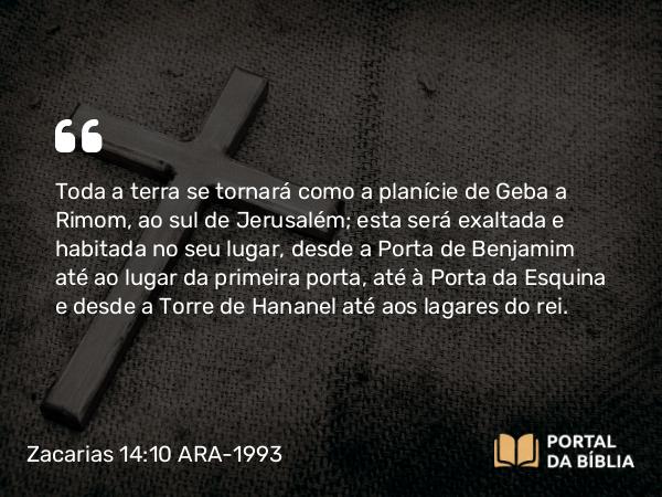 Zacarias 14:10 ARA-1993 - Toda a terra se tornará como a planície de Geba a Rimom, ao sul de Jerusalém; esta será exaltada e habitada no seu lugar, desde a Porta de Benjamim até ao lugar da primeira porta, até à Porta da Esquina e desde a Torre de Hananel até aos lagares do rei.