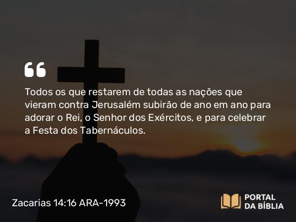 Zacarias 14:16 ARA-1993 - Todos os que restarem de todas as nações que vieram contra Jerusalém subirão de ano em ano para adorar o Rei, o Senhor dos Exércitos, e para celebrar a Festa dos Tabernáculos.