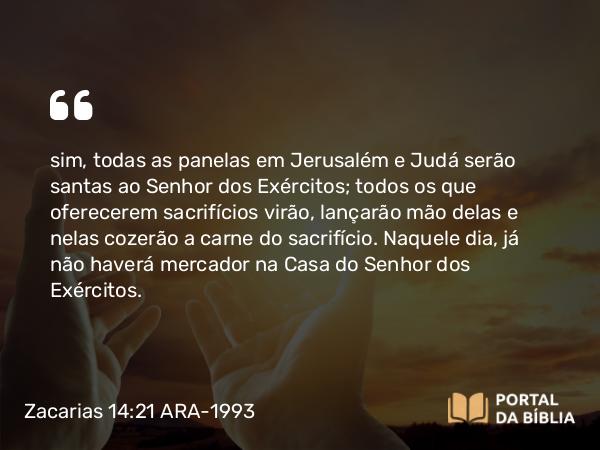 Zacarias 14:21 ARA-1993 - sim, todas as panelas em Jerusalém e Judá serão santas ao Senhor dos Exércitos; todos os que oferecerem sacrifícios virão, lançarão mão delas e nelas cozerão a carne do sacrifício. Naquele dia, já não haverá mercador na Casa do Senhor dos Exércitos.