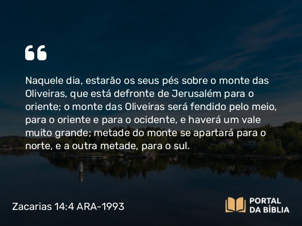 Zacarias 14:4 ARA-1993 - Naquele dia, estarão os seus pés sobre o monte das Oliveiras, que está defronte de Jerusalém para o oriente; o monte das Oliveiras será fendido pelo meio, para o oriente e para o ocidente, e haverá um vale muito grande; metade do monte se apartará para o norte, e a outra metade, para o sul.