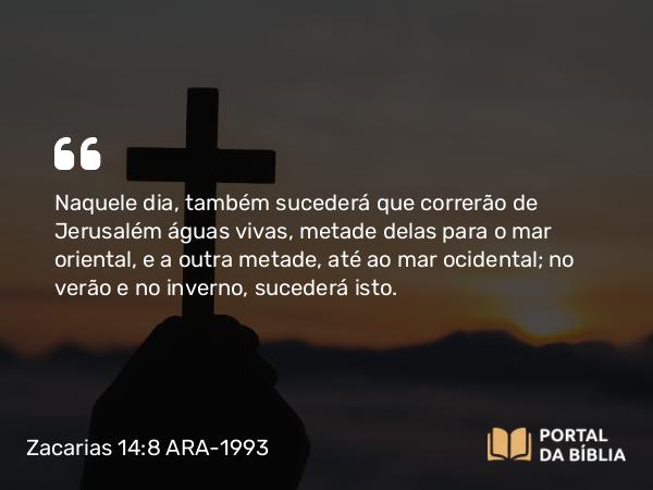 Zacarias 14:8 ARA-1993 - Naquele dia, também sucederá que correrão de Jerusalém águas vivas, metade delas para o mar oriental, e a outra metade, até ao mar ocidental; no verão e no inverno, sucederá isto.