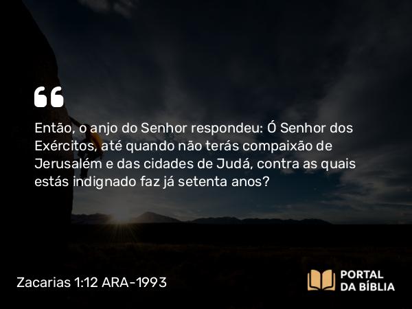 Zacarias 1:12 ARA-1993 - Então, o anjo do Senhor respondeu: Ó Senhor dos Exércitos, até quando não terás compaixão de Jerusalém e das cidades de Judá, contra as quais estás indignado faz já setenta anos?