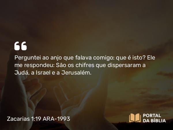 Zacarias 1:19 ARA-1993 - Perguntei ao anjo que falava comigo: que é isto? Ele me respondeu: São os chifres que dispersaram a Judá, a Israel e a Jerusalém.