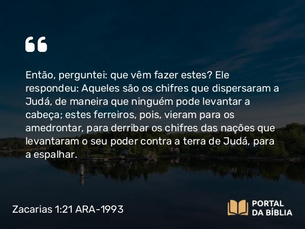 Zacarias 1:21 ARA-1993 - Então, perguntei: que vêm fazer estes? Ele respondeu: Aqueles são os chifres que dispersaram a Judá, de maneira que ninguém pode levantar a cabeça; estes ferreiros, pois, vieram para os amedrontar, para derribar os chifres das nações que levantaram o seu poder contra a terra de Judá, para a espalhar.