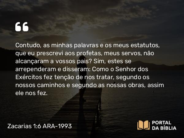 Zacarias 1:6 ARA-1993 - Contudo, as minhas palavras e os meus estatutos, que eu prescrevi aos profetas, meus servos, não alcançaram a vossos pais? Sim, estes se arrependeram e disseram: Como o Senhor dos Exércitos fez tenção de nos tratar, segundo os nossos caminhos e segundo as nossas obras, assim ele nos fez.