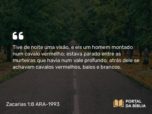 Zacarias 1:8 ARA-1993 - Tive de noite uma visão, e eis um homem montado num cavalo vermelho; estava parado entre as murteiras que havia num vale profundo; atrás dele se achavam cavalos vermelhos, baios e brancos.