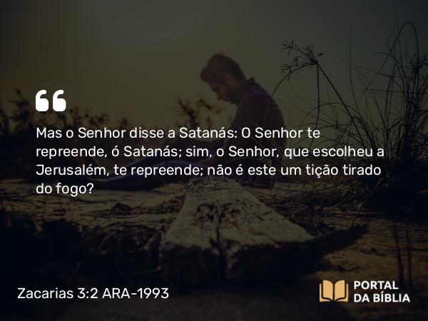 Zacarias 3:2 ARA-1993 - Mas o Senhor disse a Satanás: O Senhor te repreende, ó Satanás; sim, o Senhor, que escolheu a Jerusalém, te repreende; não é este um tição tirado do fogo?