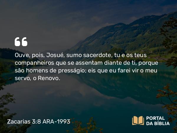 Zacarias 3:8 ARA-1993 - Ouve, pois, Josué, sumo sacerdote, tu e os teus companheiros que se assentam diante de ti, porque são homens de presságio; eis que eu farei vir o meu servo, o Renovo.