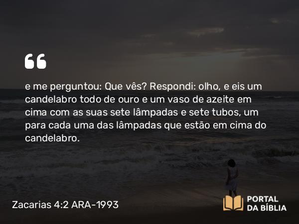 Zacarias 4:2 ARA-1993 - e me perguntou: Que vês? Respondi: olho, e eis um candelabro todo de ouro e um vaso de azeite em cima com as suas sete lâmpadas e sete tubos, um para cada uma das lâmpadas que estão em cima do candelabro.