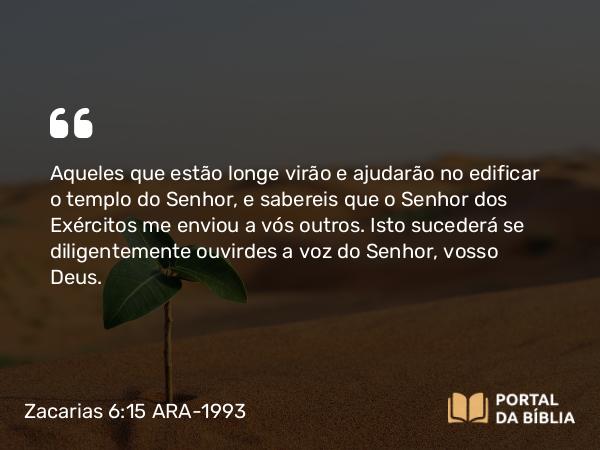 Zacarias 6:15 ARA-1993 - Aqueles que estão longe virão e ajudarão no edificar o templo do Senhor, e sabereis que o Senhor dos Exércitos me enviou a vós outros. Isto sucederá se diligentemente ouvirdes a voz do Senhor, vosso Deus.