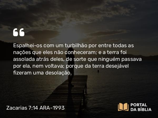 Zacarias 7:14 ARA-1993 - Espalhei-os com um turbilhão por entre todas as nações que eles não conheceram; e a terra foi assolada atrás deles, de sorte que ninguém passava por ela, nem voltava; porque da terra desejável fizeram uma desolação.