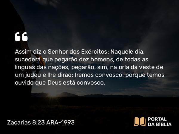 Zacarias 8:23 ARA-1993 - Assim diz o Senhor dos Exércitos: Naquele dia, sucederá que pegarão dez homens, de todas as línguas das nações, pegarão, sim, na orla da veste de um judeu e lhe dirão: Iremos convosco, porque temos ouvido que Deus está convosco.