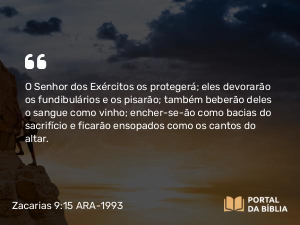 Zacarias 9:15 ARA-1993 - O Senhor dos Exércitos os protegerá; eles devorarão os fundibulários e os pisarão; também beberão deles o sangue como vinho; encher-se-ão como bacias do sacrifício e ficarão ensopados como os cantos do altar.