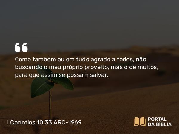 I Coríntios 10:33 ARC-1969 - Como também eu em tudo agrado a todos, não buscando o meu próprio proveito, mas o de muitos, para que assim se possam salvar.