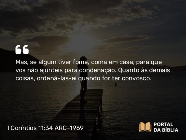 I Coríntios 11:34 ARC-1969 - Mas, se algum tiver fome, coma em casa, para que vos não ajunteis para condenação. Quanto às demais coisas, ordená-las-ei quando for ter convosco.