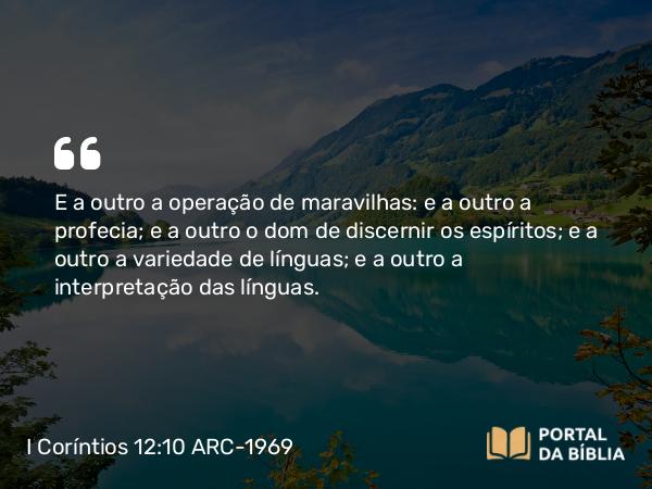 I Coríntios 12:10 ARC-1969 - E a outro a operação de maravilhas: e a outro a profecia; e a outro o dom de discernir os espíritos; e a outro a variedade de línguas; e a outro a interpretação das línguas.