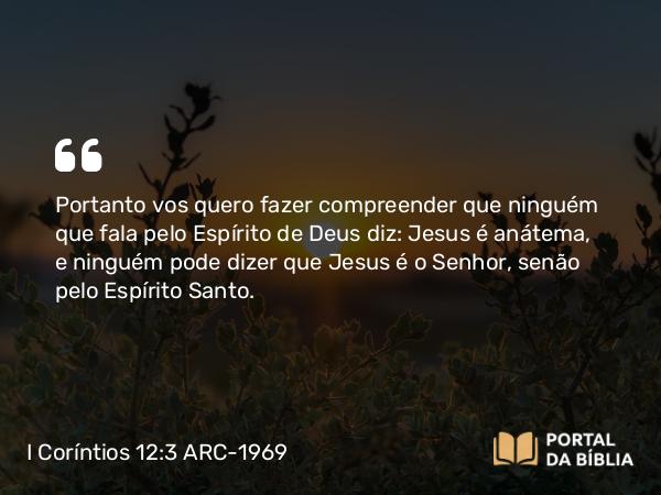 I Coríntios 12:3 ARC-1969 - Portanto vos quero fazer compreender que ninguém que fala pelo Espírito de Deus diz: Jesus é anátema, e ninguém pode dizer que Jesus é o Senhor, senão pelo Espírito Santo.