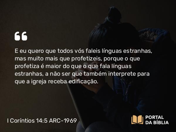 I Coríntios 14:5 ARC-1969 - E eu quero que todos vós faleis línguas estranhas, mas muito mais que profetizeis, porque o que profetiza é maior do que o que fala línguas estranhas, a não ser que também interprete para que a igreja receba edificação.