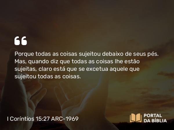 I Coríntios 15:27 ARC-1969 - Porque todas as coisas sujeitou debaixo de seus pés. Mas, quando diz que todas as coisas lhe estão sujeitas, claro está que se excetua aquele que sujeitou todas as coisas.