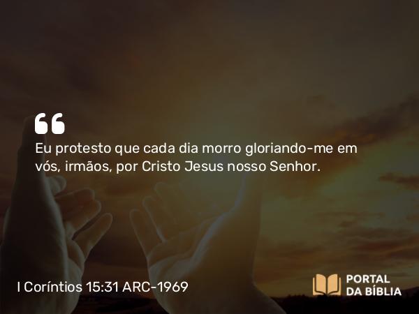 I Coríntios 15:31 ARC-1969 - Eu protesto que cada dia morro gloriando-me em vós, irmãos, por Cristo Jesus nosso Senhor.