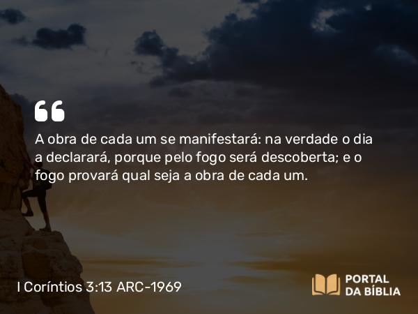 I Coríntios 3:13 ARC-1969 - A obra de cada um se manifestará: na verdade o dia a declarará, porque pelo fogo será descoberta; e o fogo provará qual seja a obra de cada um.