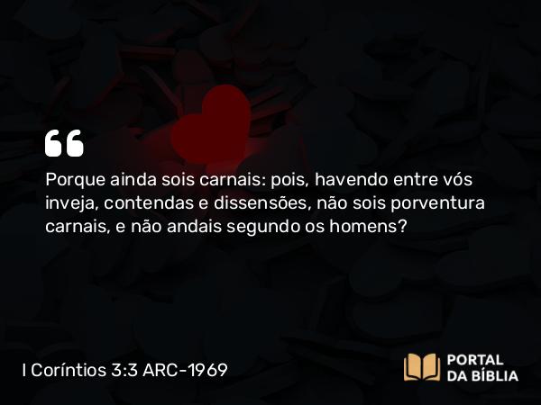 I Coríntios 3:3 ARC-1969 - Porque ainda sois carnais: pois, havendo entre vós inveja, contendas e dissensões, não sois porventura carnais, e não andais segundo os homens?