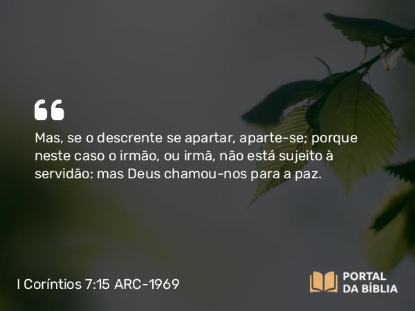 I Coríntios 7:15 ARC-1969 - Mas, se o descrente se apartar, aparte-se; porque neste caso o irmão, ou irmã, não está sujeito à servidão: mas Deus chamou-nos para a paz.