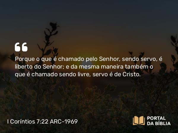 I Coríntios 7:22 ARC-1969 - Porque o que é chamado pelo Senhor, sendo servo, é liberto do Senhor; e da mesma maneira também o que é chamado sendo livre, servo é de Cristo.