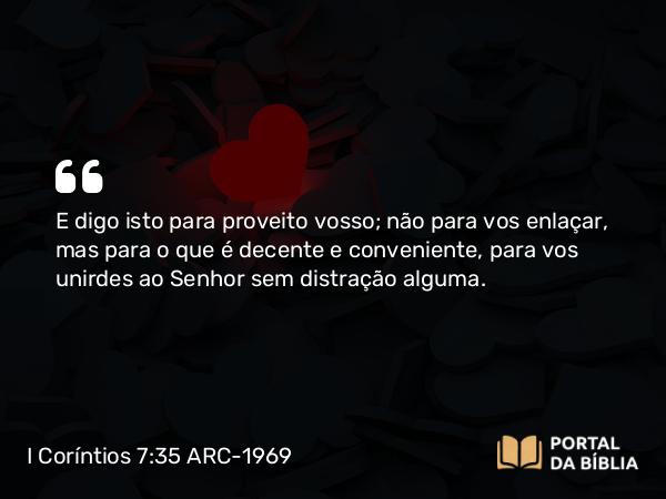 I Coríntios 7:35 ARC-1969 - E digo isto para proveito vosso; não para vos enlaçar, mas para o que é decente e conveniente, para vos unirdes ao Senhor sem distração alguma.