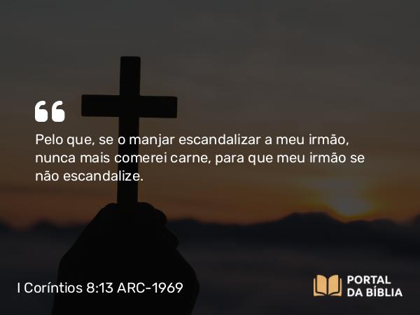 I Coríntios 8:13 ARC-1969 - Pelo que, se o manjar escandalizar a meu irmão, nunca mais comerei carne, para que meu irmão se não escandalize.