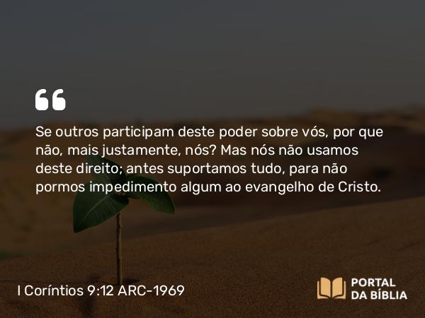 I Coríntios 9:12 ARC-1969 - Se outros participam deste poder sobre vós, por que não, mais justamente, nós? Mas nós não usamos deste direito; antes suportamos tudo, para não pormos impedimento algum ao evangelho de Cristo.